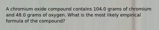 A chromium oxide compound contains 104.0 grams of chromium and 48.0 grams of oxygen. What is the most likely empirical formula of the compound?