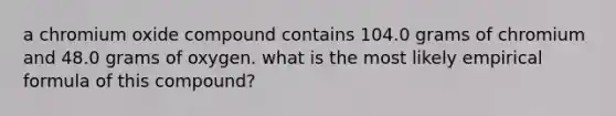 a chromium oxide compound contains 104.0 grams of chromium and 48.0 grams of oxygen. what is the most likely empirical formula of this compound?