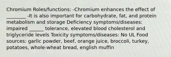 Chromium Roles/functions: -Chromium enhances the effect of ________ -It is also important for carbohydrate, fat, and protein metabolism and storage Deficiency symptoms/diseases: impaired ______ tolerance, elevated blood cholesterol and triglyceride levels Toxicity symptoms/diseases: No UL Food sources: garlic powder, beef, orange juice, broccoli, turkey, potatoes, whole-wheat bread, english muffin