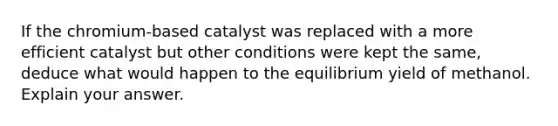 If the chromium-based catalyst was replaced with a more efficient catalyst but other conditions were kept the same, deduce what would happen to the equilibrium yield of methanol. Explain your answer.