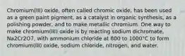 Chromium(III) oxide, often called chromic oxide, has been used as a green paint pigment, as a catalyst in organic synthesis, as a polishing powder, and to make metallic chromium. One way to make chromium(III) oxide is by reacting sodium dichromate, Na2Cr2O7, with ammonium chloride at 800 to 1000°C to form chromium(III) oxide, sodium chloride, nitrogen, and water.