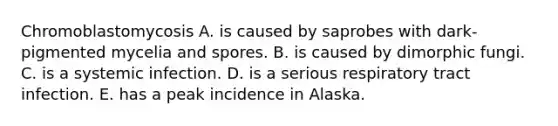 Chromoblastomycosis A. is caused by saprobes with dark-pigmented mycelia and spores. B. is caused by dimorphic fungi. C. is a systemic infection. D. is a serious respiratory tract infection. E. has a peak incidence in Alaska.