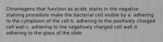 Chromogens that function as acidic stains in the negative staining procedure make the bacterial cell visible by a. adhering to the cytoplasm of the cell b. adhering to the positively charged cell wall c. adhering to the negatively charged cell wall d. adhering to the glass of the slide