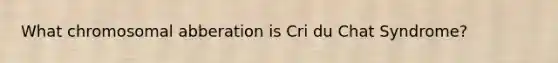 What chromosomal abberation is Cri du Chat Syndrome?