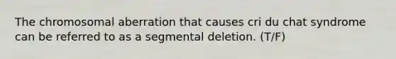 The chromosomal aberration that causes cri du chat syndrome can be referred to as a segmental deletion. (T/F)