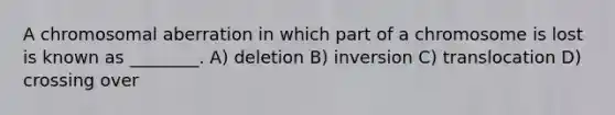 A chromosomal aberration in which part of a chromosome is lost is known as ________. A) deletion B) inversion C) translocation D) crossing over