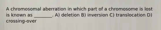 A chromosomal aberration in which part of a chromosome is lost is known as ________. A) deletion B) inversion C) translocation D) crossing-over