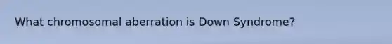 What chromosomal aberration is Down Syndrome?