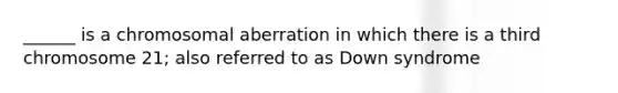 ______ is a chromosomal aberration in which there is a third chromosome 21; also referred to as Down syndrome