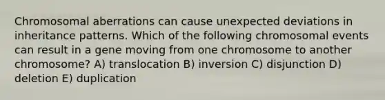 Chromosomal aberrations can cause unexpected deviations in inheritance patterns. Which of the following chromosomal events can result in a gene moving from one chromosome to another chromosome? A) translocation B) inversion C) disjunction D) deletion E) duplication