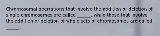 Chromosomal aberrations that involve the addition or deletion of single chromosomes are called ______, while those that involve the addition or deletion of whole sets of chromosomes are called ______.