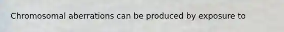 Chromosomal aberrations can be produced by exposure to