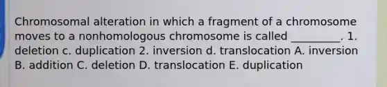 Chromosomal alteration in which a fragment of a chromosome moves to a nonhomologous chromosome is called _________. 1. deletion c. duplication 2. inversion d. translocation A. inversion B. addition C. deletion D. translocation E. duplication