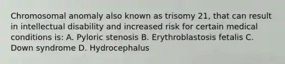 Chromosomal anomaly also known as trisomy 21, that can result in intellectual disability and increased risk for certain medical conditions is: A. Pyloric stenosis B. Erythroblastosis fetalis C. Down syndrome D. Hydrocephalus