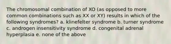 The chromosomal combination of XO (as opposed to more common combinations such as XX or XY) results in which of the following syndromes? a. klinefelter syndrome b. turner syndrome c. androgen insensitivity syndrome d. congenital adrenal hyperplasia e. none of the above