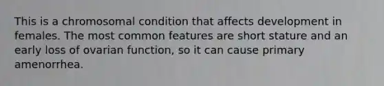 This is a chromosomal condition that affects development in females. The most common features are short stature and an early loss of ovarian function, so it can cause primary amenorrhea.