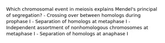 Which chromosomal event in meiosis explains Mendel's principal of segregation? - Crossing over between homologs during prophase I - Separation of homologs at metaphase I - Independent assortment of nonhomologous chromosomes at metaphase I - Separation of homologs at anaphase I