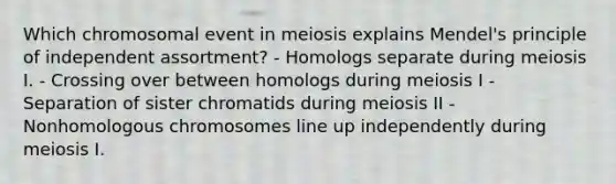 Which chromosomal event in meiosis explains Mendel's principle of independent assortment? - Homologs separate during meiosis I. - Crossing over between homologs during meiosis I - Separation of sister chromatids during meiosis II - Nonhomologous chromosomes line up independently during meiosis I.