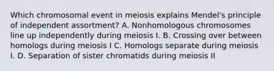 Which chromosomal event in meiosis explains Mendel's principle of independent assortment? A. Nonhomologous chromosomes line up independently during meiosis I. B. Crossing over between homologs during meiosis I C. Homologs separate during meiosis I. D. Separation of sister chromatids during meiosis II