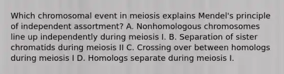 Which chromosomal event in meiosis explains Mendel's principle of independent assortment? A. Nonhomologous chromosomes line up independently during meiosis I. B. Separation of sister chromatids during meiosis II C. Crossing over between homologs during meiosis I D. Homologs separate during meiosis I.