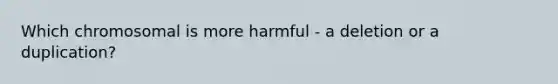 Which chromosomal is more harmful - a deletion or a duplication?