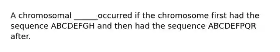 A chromosomal ______occurred if the chromosome first had the sequence ABCDEFGH and then had the sequence ABCDEFPQR after.