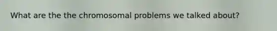 What are the the chromosomal problems we talked about?