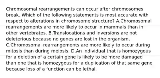 Chromosomal rearrangements can occur after chromosomes break. Which of the following statements is most accurate with respect to alterations in chromosome structure? A.Chromosomal rearrangements are more likely to occur in mammals than in other vertebrates. B.Translocations and inversions are not deleterious because no genes are lost in the organism. C.Chromosomal rearrangements are more likely to occur during mitosis than during meiosis. D.An individual that is homozygous for a deletion of a certain gene is likely to be more damaged than one that is homozygous for a duplication of that same gene because loss of a function can be lethal.