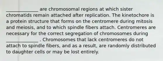 ______________ are chromosomal regions at which sister chromatids remain attached after replication. The kinetochore is a protein structure that forms on the centromere during mitosis and meiosis, and to which spindle fibers attach. Centromeres are necessary for the correct segregation of chromosomes during ______________ . Chromosomes that lack centromeres do not attach to spindle fibers, and as a result, are randomly distributed to daughter cells or may be lost entirely.