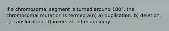 If a chromosomal segment is turned around 180°, the chromosomal mutation is termed a(n) a) duplication. b) deletion. c) translocation. d) inversion. e) monosomy.