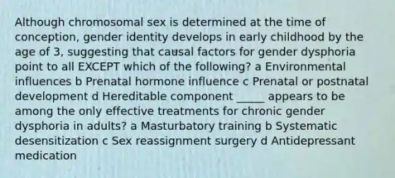 Although chromosomal sex is determined at the time of conception, gender identity develops in early childhood by the age of 3, suggesting that causal factors for gender dysphoria point to all EXCEPT which of the following? a Environmental influences b Prenatal hormone influence c Prenatal or postnatal development d Hereditable component _____ appears to be among the only effective treatments for chronic gender dysphoria in adults? a Masturbatory training b Systematic desensitization c Sex reassignment surgery d Antidepressant medication