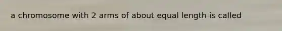 a chromosome with 2 arms of about equal length is called