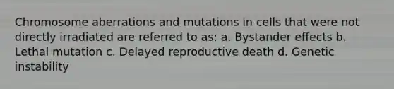 Chromosome aberrations and mutations in cells that were not directly irradiated are referred to as: a. Bystander effects b. Lethal mutation c. Delayed reproductive death d. Genetic instability