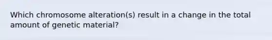 Which chromosome alteration(s) result in a change in the total amount of genetic material?