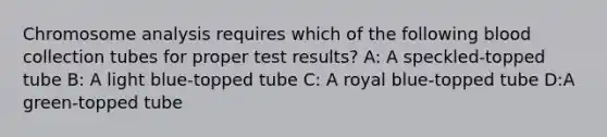 Chromosome analysis requires which of the following blood collection tubes for proper test results? A: A speckled-topped tube B: A light blue-topped tube C: A royal blue-topped tube D:A green-topped tube