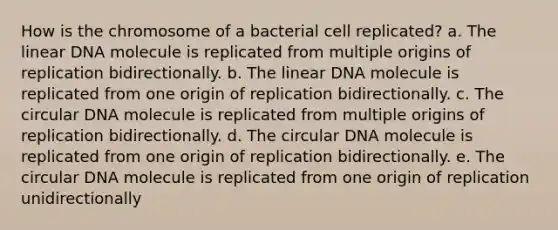 How is the chromosome of a bacterial cell replicated? a. The linear DNA molecule is replicated from multiple origins of replication bidirectionally. b. The linear DNA molecule is replicated from one origin of replication bidirectionally. c. The circular DNA molecule is replicated from multiple origins of replication bidirectionally. d. The circular DNA molecule is replicated from one origin of replication bidirectionally. e. The circular DNA molecule is replicated from one origin of replication unidirectionally