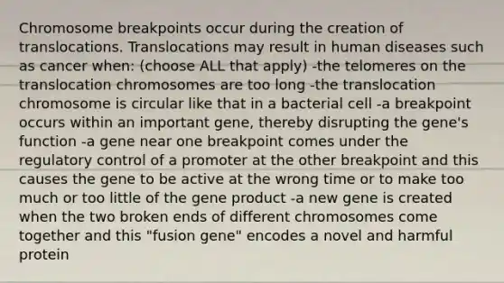 Chromosome breakpoints occur during the creation of translocations. Translocations may result in human diseases such as cancer when: (choose ALL that apply) -the telomeres on the translocation chromosomes are too long -the translocation chromosome is circular like that in a bacterial cell -a breakpoint occurs within an important gene, thereby disrupting the gene's function -a gene near one breakpoint comes under the regulatory control of a promoter at the other breakpoint and this causes the gene to be active at the wrong time or to make too much or too little of the gene product -a new gene is created when the two broken ends of different chromosomes come together and this "fusion gene" encodes a novel and harmful protein