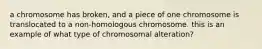 a chromosome has broken, and a piece of one chromosome is translocated to a non-homologous chromosome. this is an example of what type of chromosomal alteration?