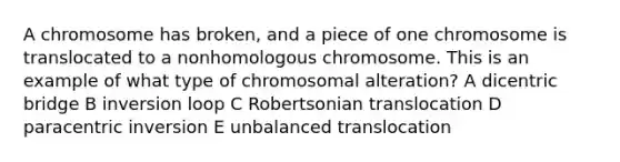 A chromosome has broken, and a piece of one chromosome is translocated to a nonhomologous chromosome. This is an example of what type of chromosomal alteration? A dicentric bridge B inversion loop C Robertsonian translocation D paracentric inversion E unbalanced translocation