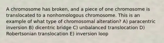 A chromosome has broken, and a piece of one chromosome is translocated to a nonhomologous chromosome. This is an example of what type of chromosomal alteration? A) paracentric inversion B) dicentric bridge C) unbalanced translocation D) Robertsonian translocation E) inversion loop