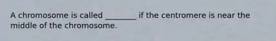 A chromosome is called ________ if the centromere is near the middle of the chromosome.