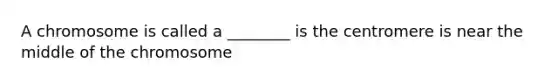 A chromosome is called a ________ is the centromere is near the middle of the chromosome