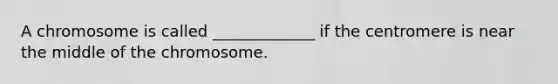 A chromosome is called _____________ if the centromere is near the middle of the chromosome.