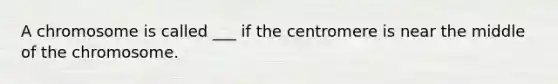 A chromosome is called ___ if the centromere is near the middle of the chromosome.