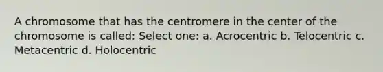 A chromosome that has the centromere in the center of the chromosome is called: Select one: a. Acrocentric b. Telocentric c. Metacentric d. Holocentric