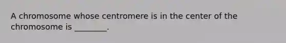 A chromosome whose centromere is in the center of the chromosome is ________.