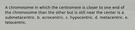 A chromosome in which the centromere is closer to one end of the chromosome than the other but is still near the center is a. submetacentric. b. acrocentric. c. hypocentric. d. metacentric. e. telocentric.