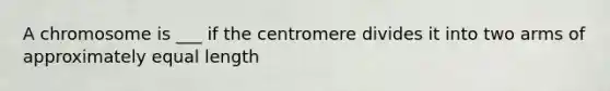 A chromosome is ___ if the centromere divides it into two arms of approximately equal length