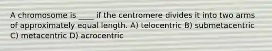 A chromosome is ____ if the centromere divides it into two arms of approximately equal length. A) telocentric B) submetacentric C) metacentric D) acrocentric