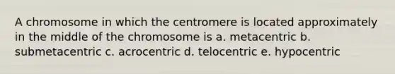 A chromosome in which the centromere is located approximately in the middle of the chromosome is a. metacentric b. submetacentric c. acrocentric d. telocentric e. hypocentric